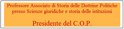 Casella di testo: Professore Associato di Storia delle Dottrine Politiche presso Scienze giuridiche e storia delle istituzioni
Presidente del C.O.P.
-Ce-Centro Orientamento e Placement di Ateneo -ntro Orientamento e Placement di Ate-Centro OrientaOrieOnnnklnkntamentom-Centro Orientamento e Placement di Ateneo -ento e Placement di Ateneo -neo -
